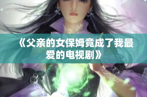 《父亲的女保姆竟成了我最爱的电视剧》