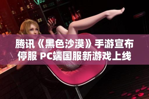 腾讯《黑色沙漠》手游宣布停服 PC端国服新游戏上线不久