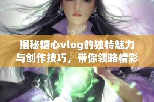 揭秘糖心vlog的独特魅力与创作技巧，带你领略精彩内容