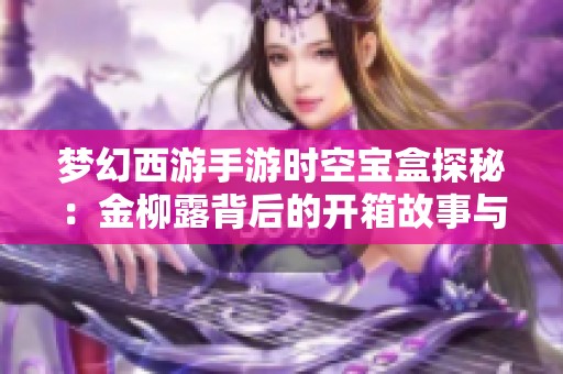 梦幻西游手游时空宝盒探秘：金柳露背后的开箱故事与秘密