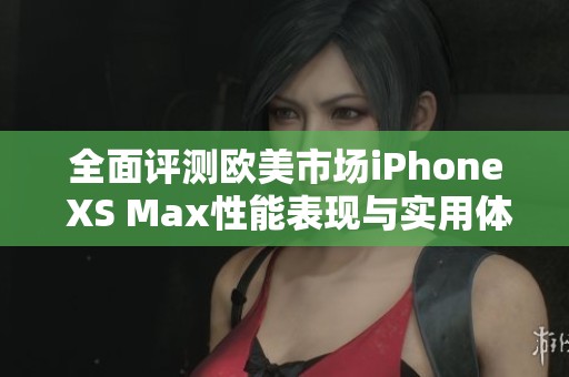 全面评测欧美市场iPhone XS Max性能表现与实用体验