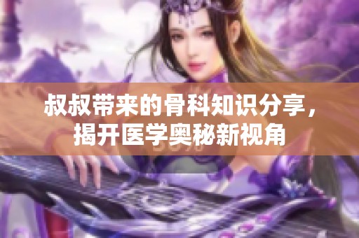 叔叔带来的骨科知识分享，揭开医学奥秘新视角