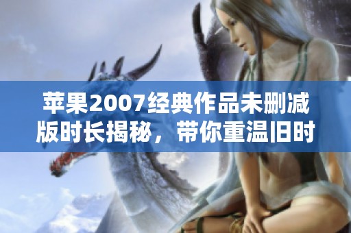 苹果2007经典作品未删减版时长揭秘，带你重温旧时光