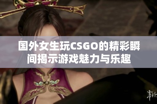 国外女生玩CSGO的精彩瞬间揭示游戏魅力与乐趣