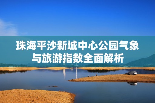 珠海平沙新城中心公园气象与旅游指数全面解析