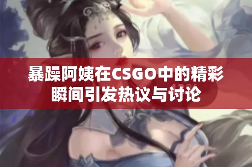 暴躁阿姨在CSGO中的精彩瞬间引发热议与讨论