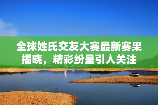 全球姓氏交友大赛最新赛果揭晓，精彩纷呈引人关注