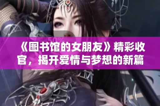 《图书馆的女朋友》精彩收官，揭开爱情与梦想的新篇章