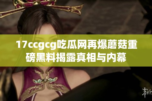 17ccgcg吃瓜网再爆蘑菇重磅黑料揭露真相与内幕